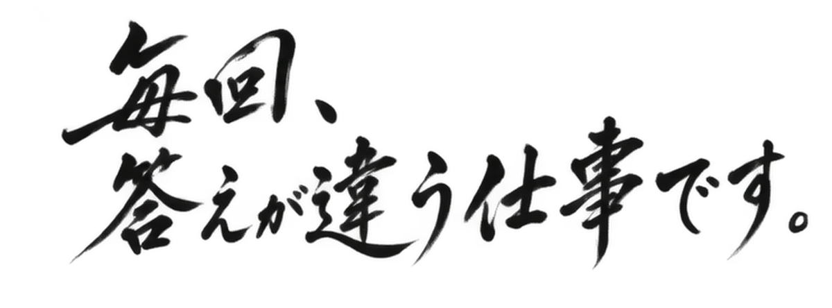 毎回、答えが違う仕事です。